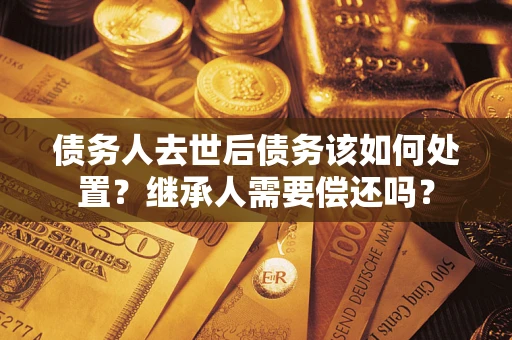 北京债务人去世后债务该如何处置？继承人需要偿还吗？