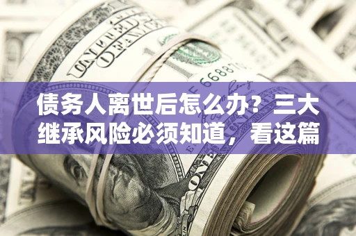 北京债务人离世后怎么办？三大继承风险必须知道，看这篇就够了