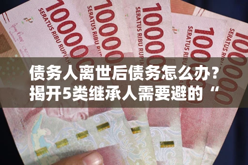 北京债务人离世后债务怎么办？揭开5类继承人需要避的“坑”